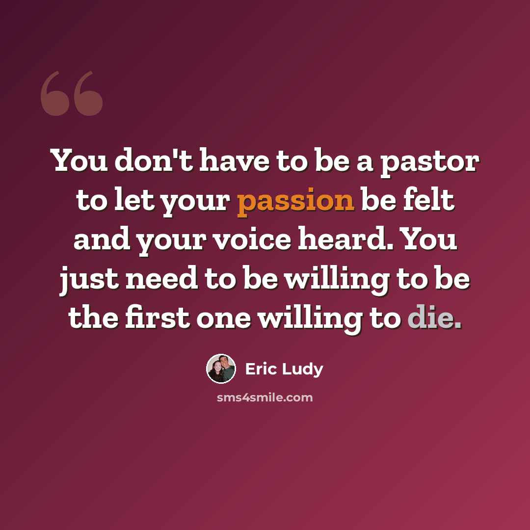 “You don't have to be a pastor to let your passion be felt and your voice heard. You just need to be willing to be the first one willing to die.” quote by Eric Ludy