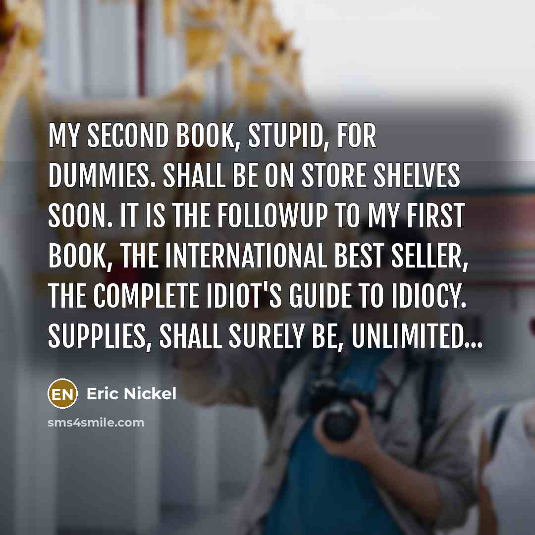 “My Second Book, Stupid, For Dummies. Shall be on store shelves soon. It is the followup to my first book, The International Best Seller, The Complete Idiot's Guide to Idiocy. Supplies, shall surely be, Unlimited...” quote by Eric Nickel