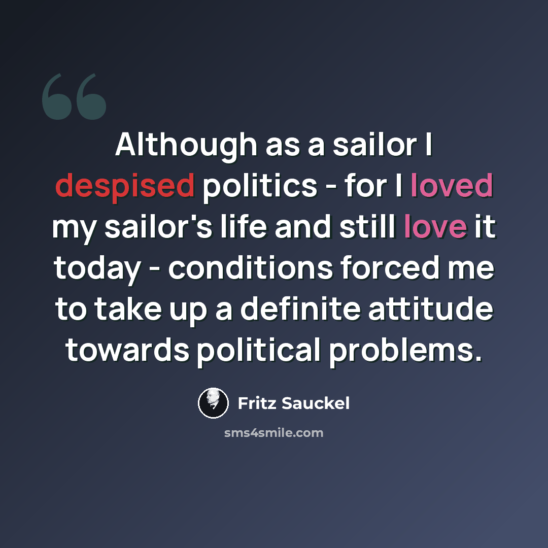 “Although as a sailor I despised politics - for I loved my sailor's life and still love it today - conditions forced me to take up a definite attitude towards political problems.” quote by Fritz Sauckel