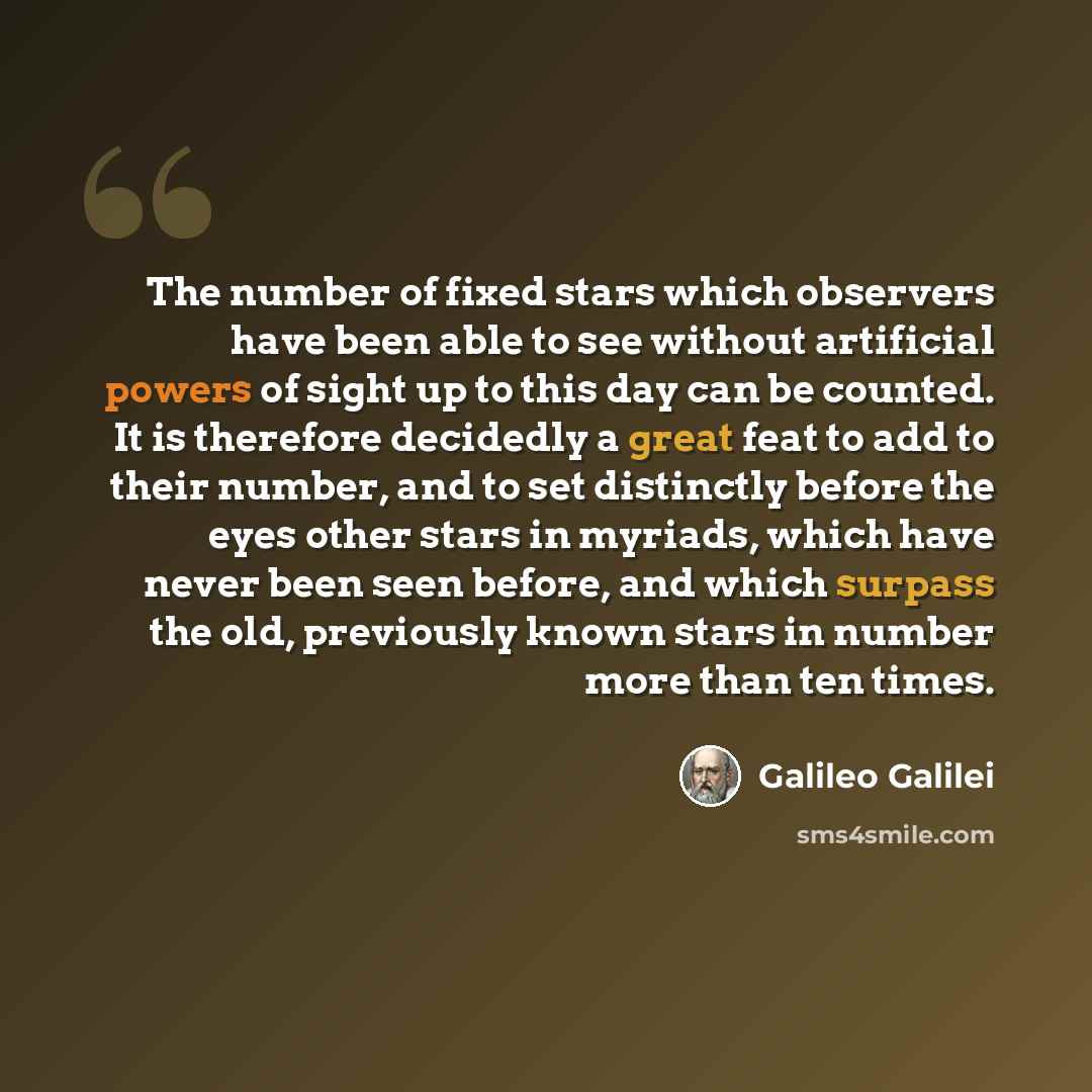 “The number of fixed stars which observers have been able to see without artificial powers of sight up to this day can be counted. It is therefore decidedly a great feat to add to their number, and to set distinctly before the eyes other stars in myriads, which have never been seen before, and…” quote by Galileo Galilei