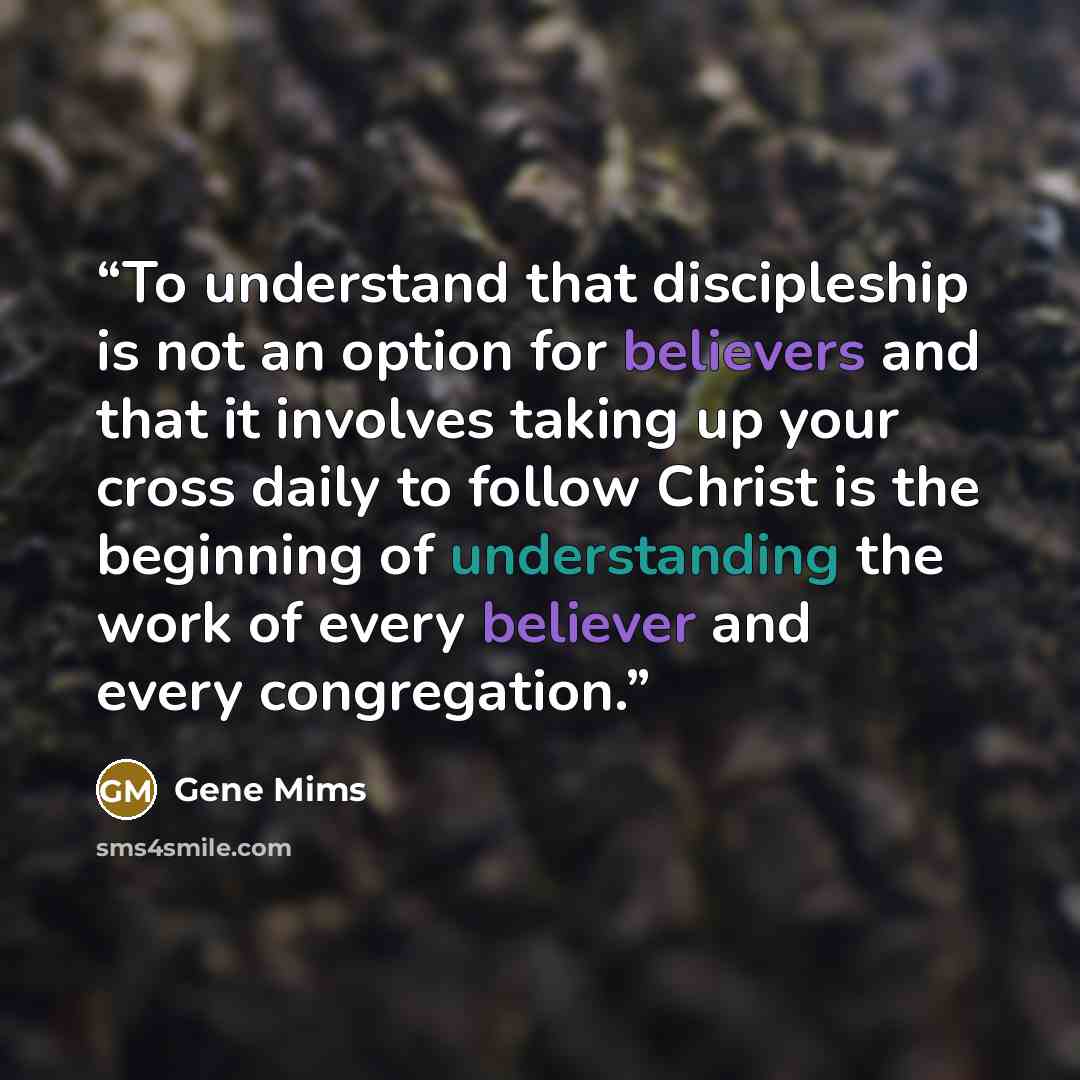 “To understand that discipleship is not an option for believers and that it involves taking up your cross daily to follow Christ is the beginning of understanding the work of every believer and every congregation.” quote by Gene Mims