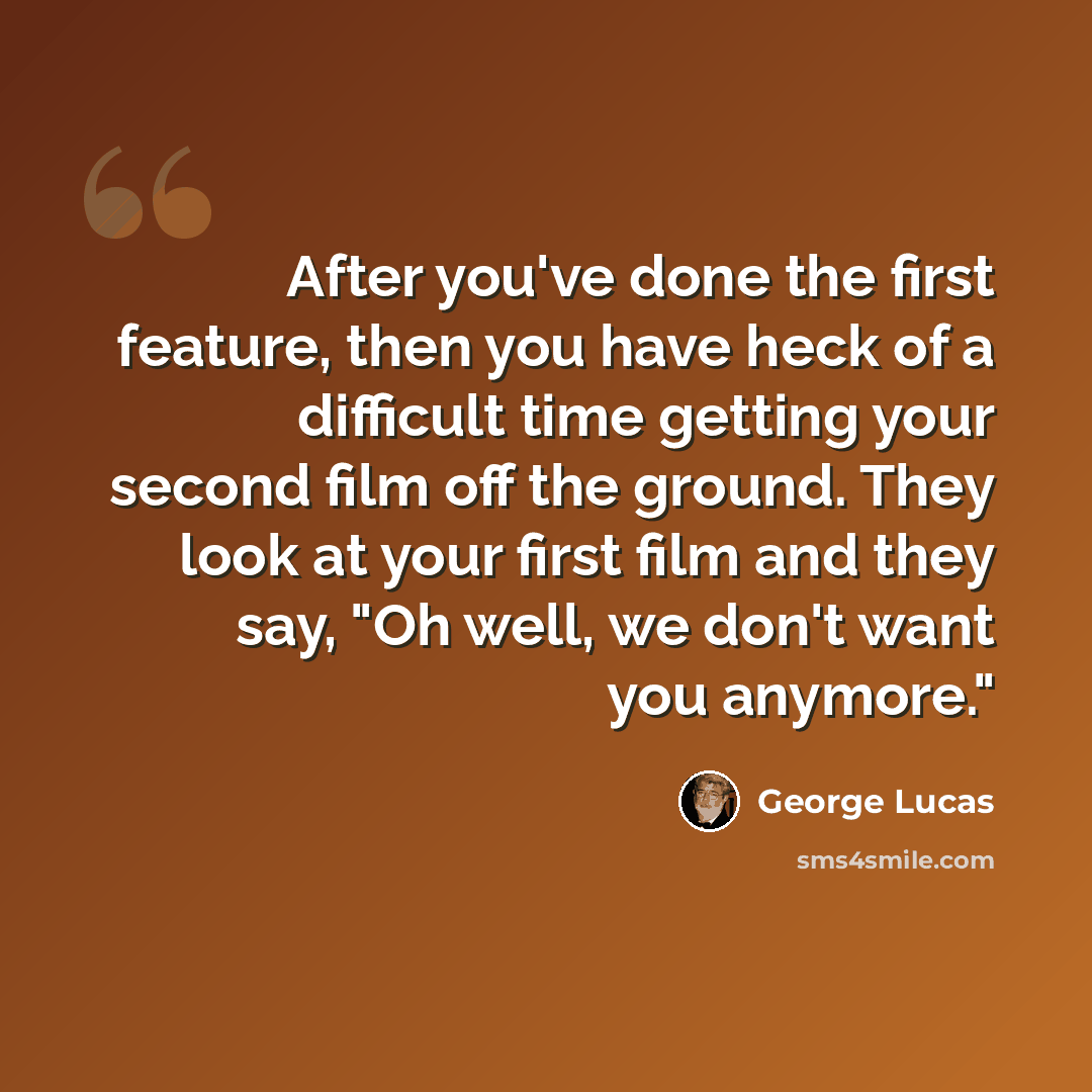“After you've done the first feature, then you have heck of a difficult time getting your second film off the ground. They look at your first film and they say, "Oh well, we don't want you anymore."” quote by George Lucas