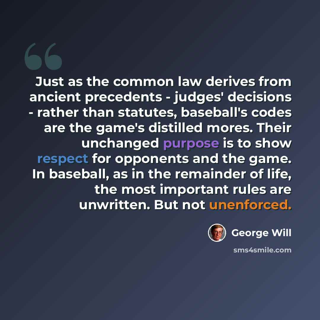 “Just as the common law derives from ancient precedents - judges' decisions - rather than statutes, baseball's codes are the game's distilled mores. Their unchanged purpose is to show respect for opponents and the game. In baseball, as in the remainder of life, the most important rules are…” quote by George Will