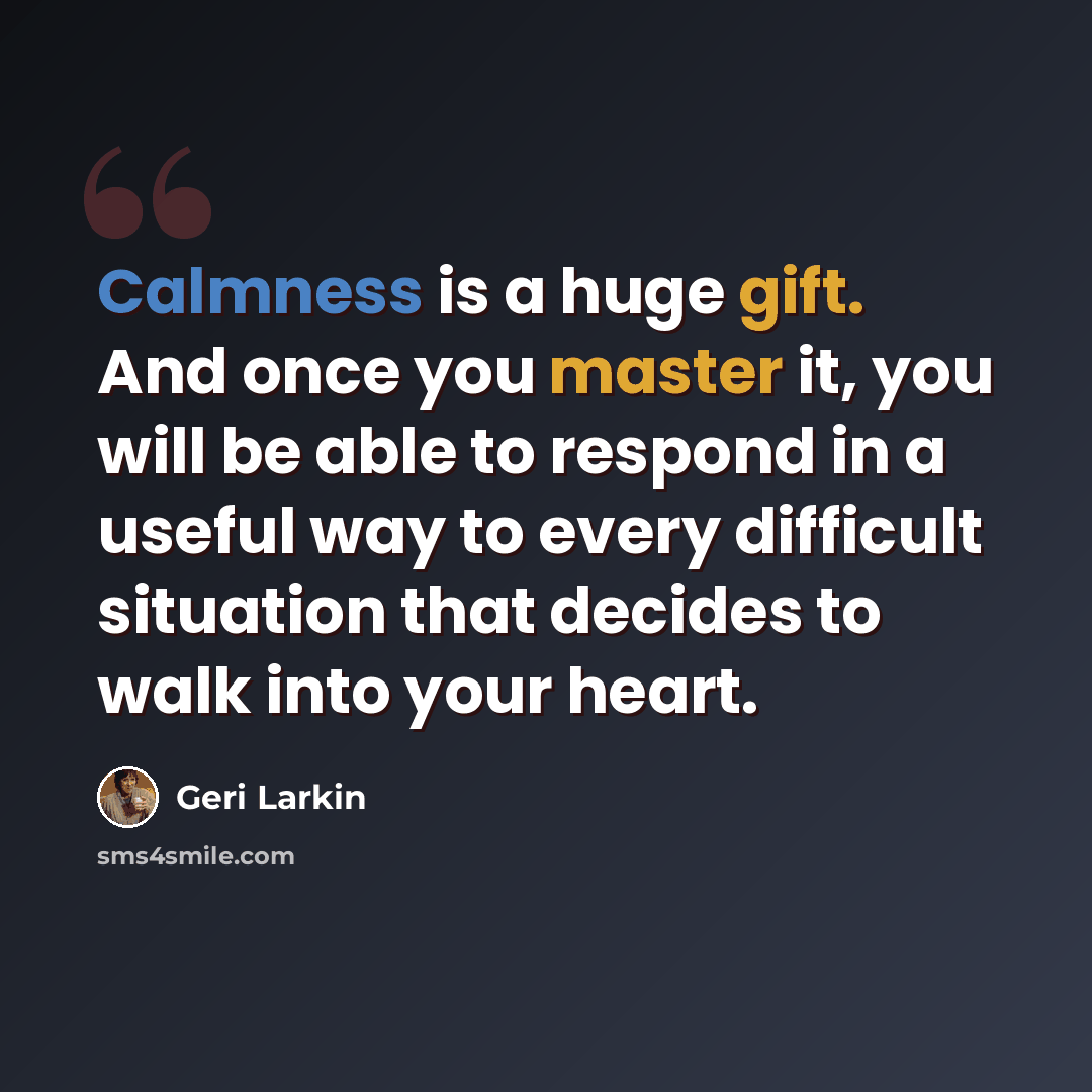 “Calmness is a huge gift. And once you master it, you will be able to respond in a useful way to every difficult situation that decides to walk into your heart.” quote by Geri Larkin