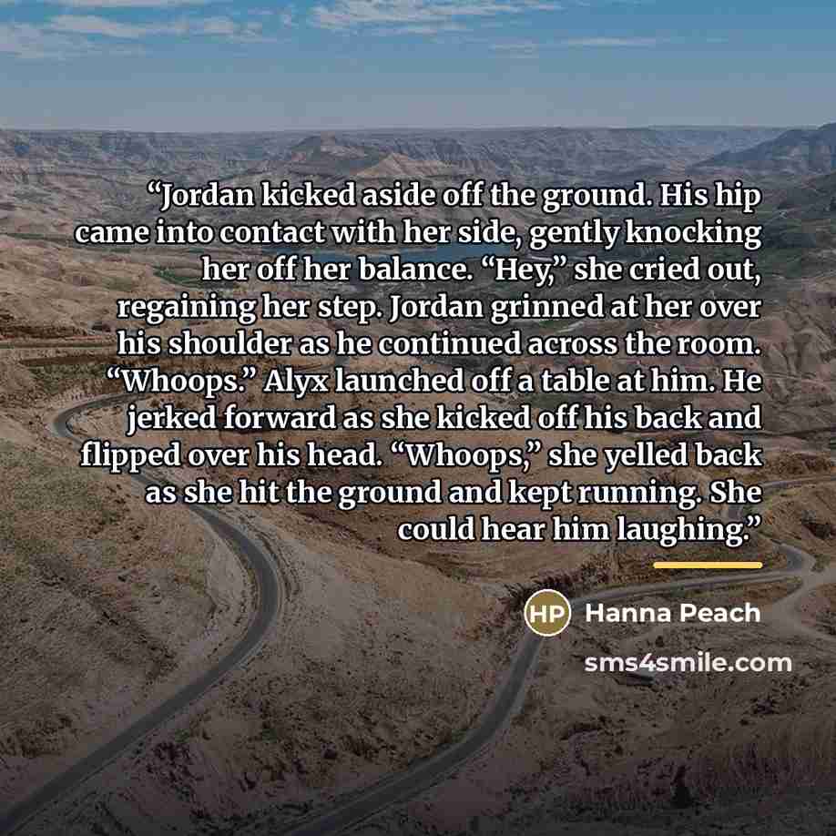 “Jordan kicked aside off the ground. His hip came into contact with her side, gently knocking her off her balance. “Hey,” she cried out, regaining her step. Jordan grinned at her over his shoulder as he continued across the room. “Whoops.” Alyx launched off a table at him. He jerked forward as she…” quote by Hanna Peach