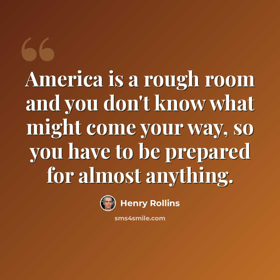 “America is a rough room and you don't know what might come your way, so you have to be prepared for almost anything.” quote by Henry Rollins