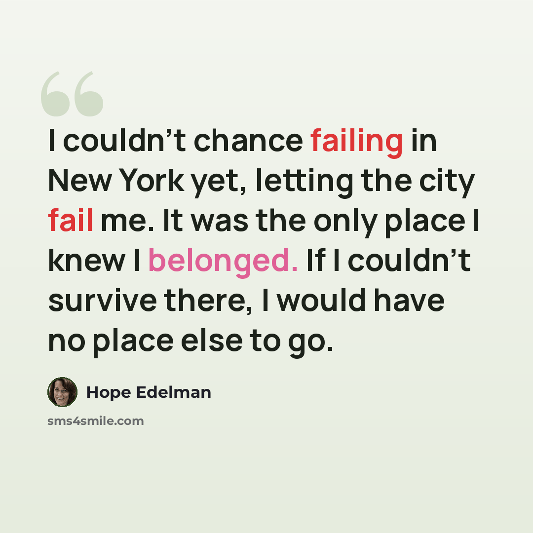 “I couldn't chance failing in New York yet, letting the city fail me. It was the only place I knew I belonged. If I couldn't survive there, I would have no place else to go.” quote by Hope Edelman