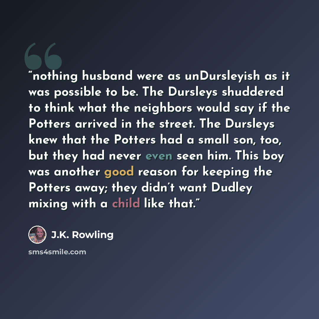 “nothing husband were as unDursleyish as it was possible to be. The Dursleys shuddered to think what the neighbors would say if the Potters arrived in the street. The Dursleys knew that the Potters had a small son, too, but they had never even seen him. This boy was another good reason for keeping…” quote by J.K. Rowling