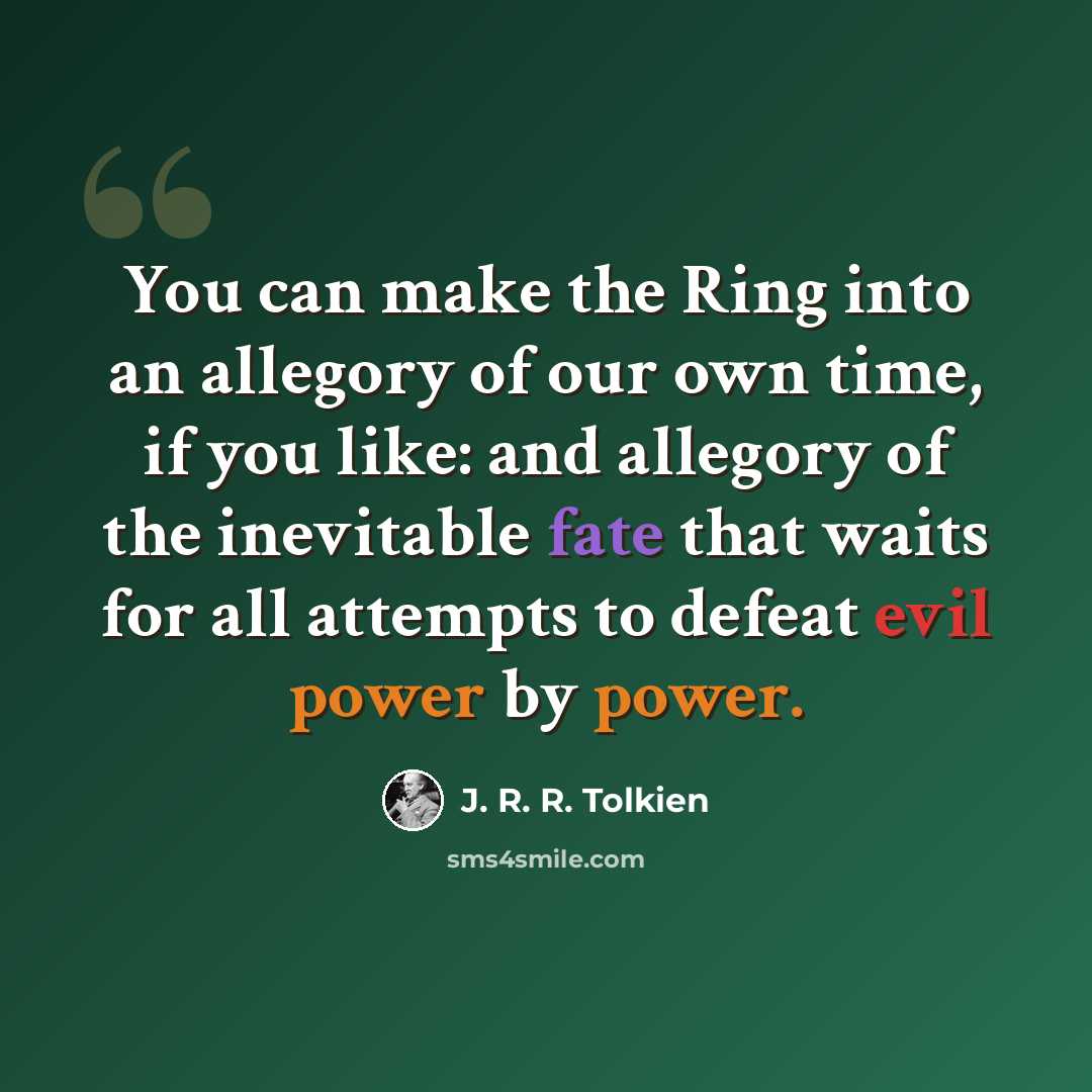 “You can make the Ring into an allegory of our own time, if you like: and allegory of the inevitable fate that waits for all attempts to defeat evil power by power.” quote by J. R. R. Tolkien