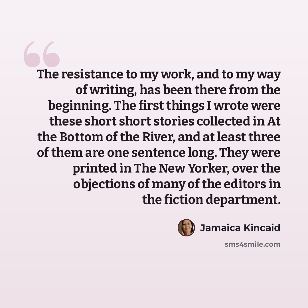 “The resistance to my work, and to my way of writing, has been there from the beginning. The first things I wrote were these short short stories collected in At the Bottom of the River, and at least three of them are one sentence long. They were printed in The New Yorker, over the objections of…” quote by Jamaica Kincaid