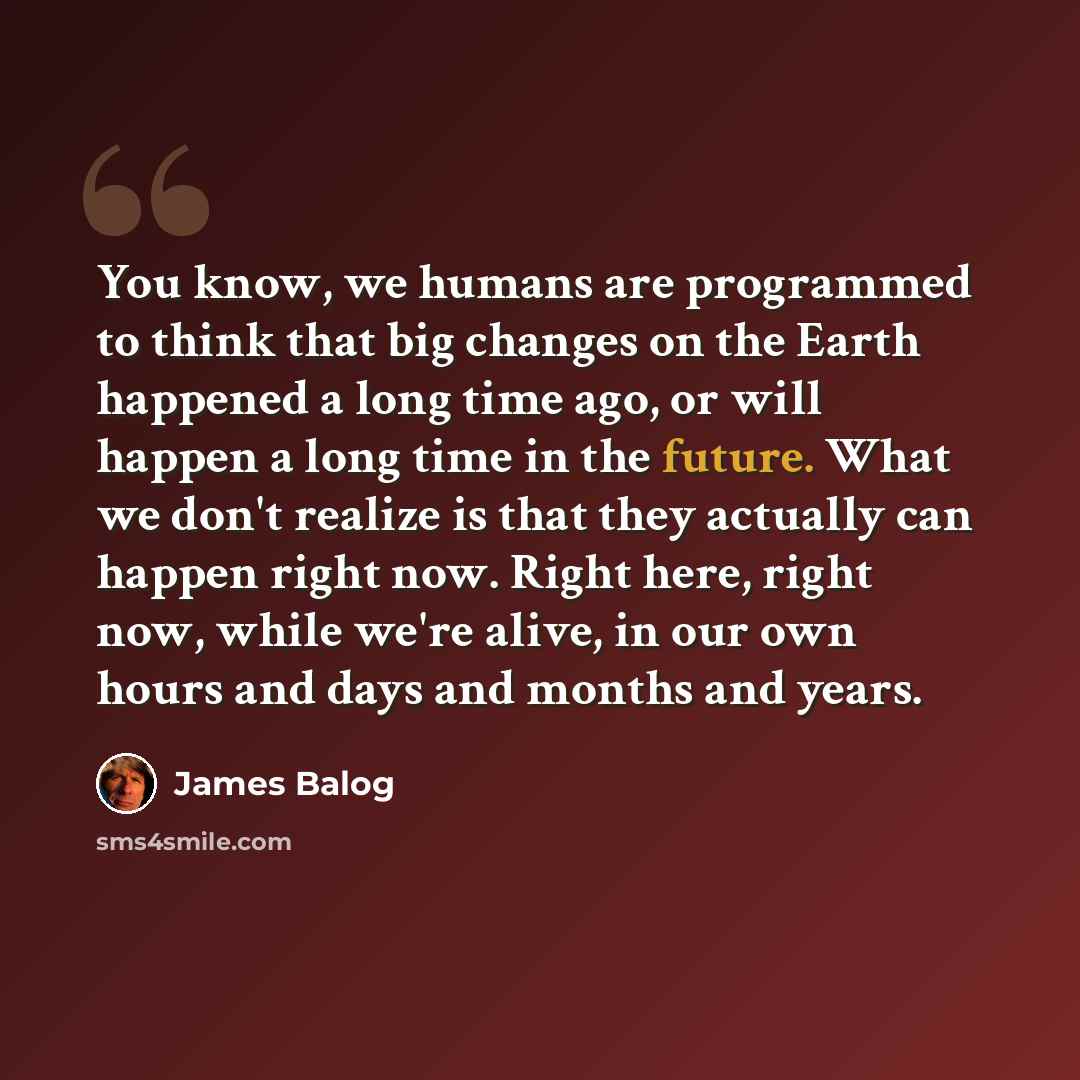 “You know, we humans are programmed to think that big changes on the Earth happened a long time ago, or will happen a long time in the future. What we don't realize is that they actually can happen right now. Right here, right now, while we're alive, in our own hours and days and months and years.” quote by James Balog
