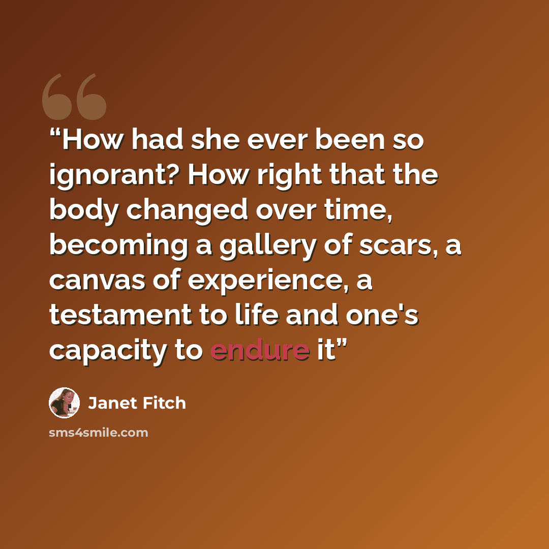 “How had she ever been so ignorant? How right that the body changed over time, becoming a gallery of scars, a canvas of experience, a testament to life and one's capacity to endure it” quote by Janet Fitch