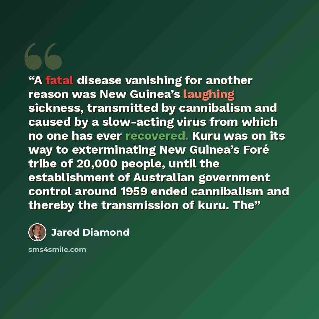 “A fatal disease vanishing for another reason was New Guinea’s laughing sickness, transmitted by cannibalism and caused by a slow-acting virus from which no one has ever recovered. Kuru was on its way to exterminating New Guinea’s Foré tribe of 20,000 people, until the establishment of Australian…” quote by Jared Diamond
