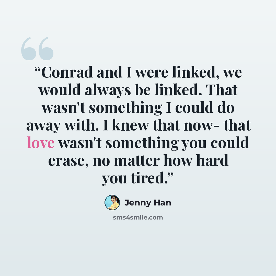 “Conrad and I were linked, we would always be linked. That wasn't something I could do away with. I knew that now- that love wasn't something you could erase, no matter how hard you tired.” quote by Jenny Han