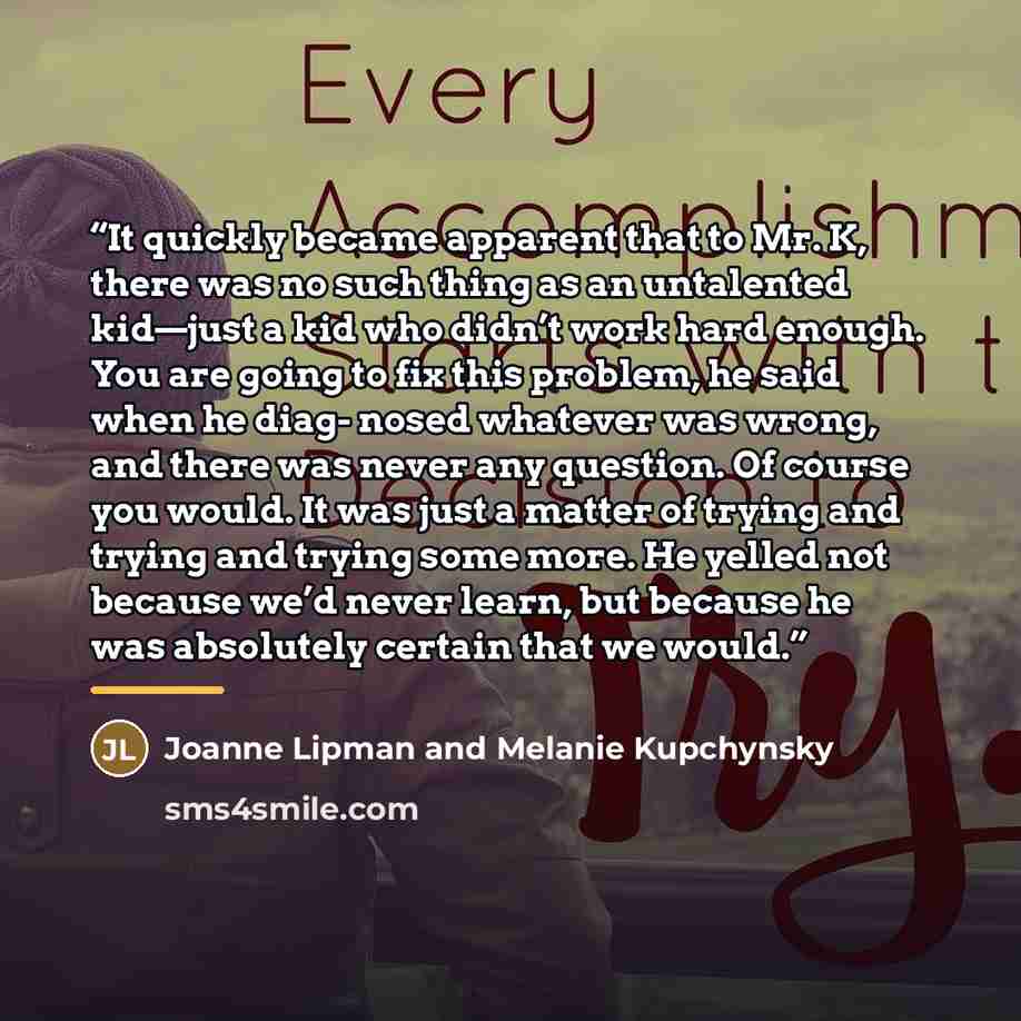 “It quickly became apparent that to Mr. K, there was no such thing as an untalented kid—just a kid who didn’t work hard enough. You are going to fix this problem, he said when he diag- nosed whatever was wrong, and there was never any question. Of course you would. It was just a matter of trying…” quote by Anonymous