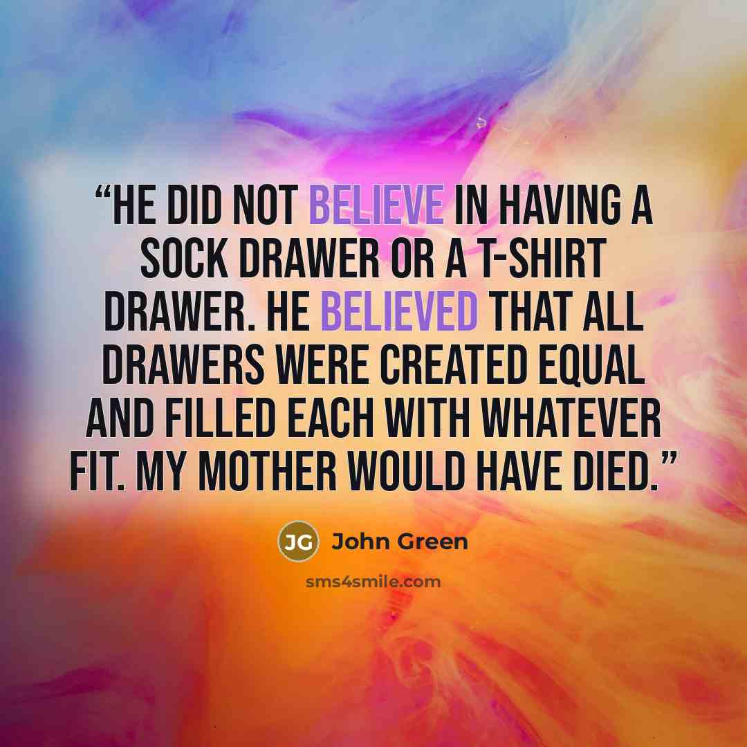 “He did not believe in having a sock drawer or a T-shirt drawer. He believed that all drawers were created equal and filled each with whatever fit. My mother would have died.” quote by John Green