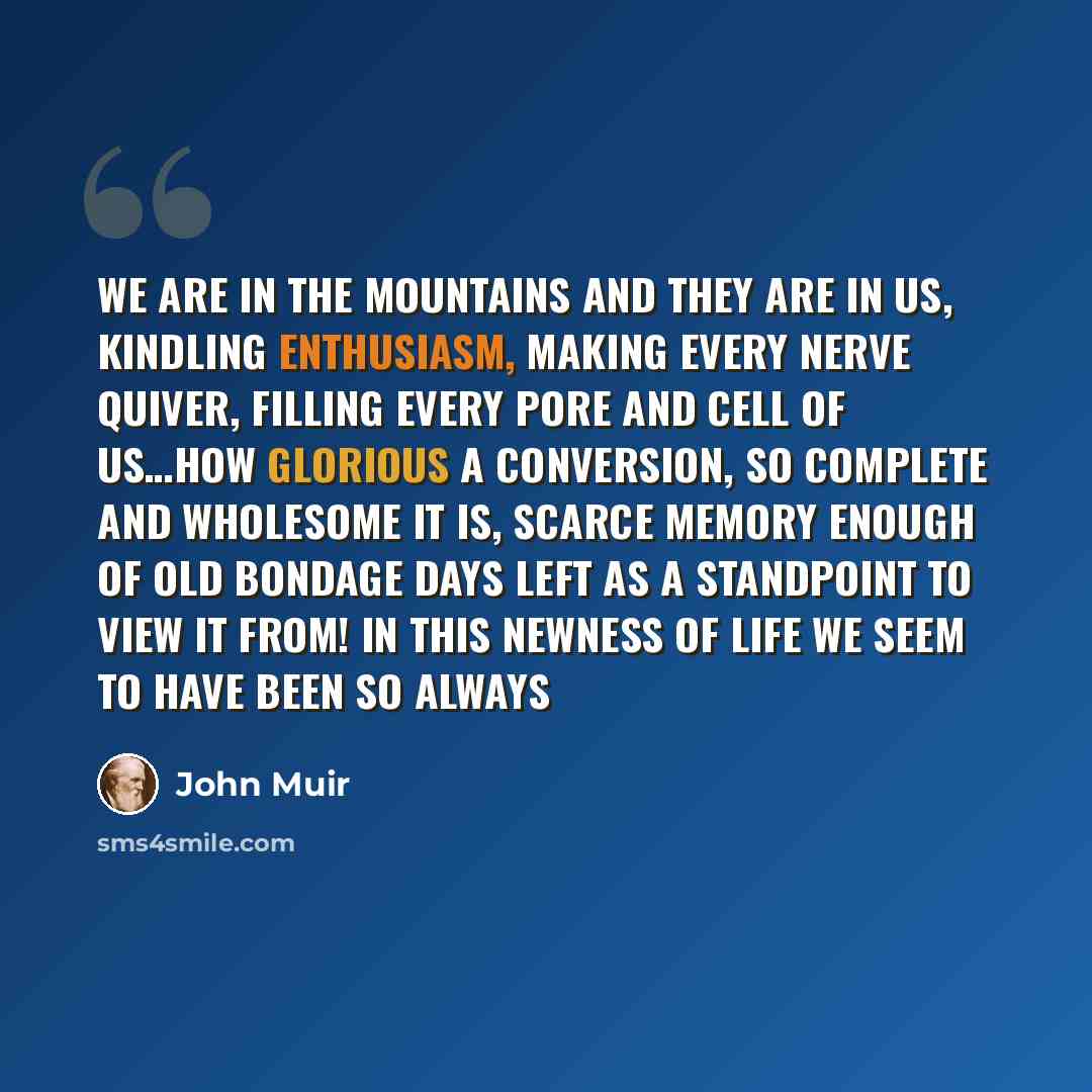 “We are in the mountains and they are in us, kindling enthusiasm, making every nerve quiver, filling every pore and cell of us…How glorious a conversion, so complete and wholesome it is, scarce memory enough of old bondage days left as a standpoint to view it from! In this newness of life we seem…” quote by John Muir