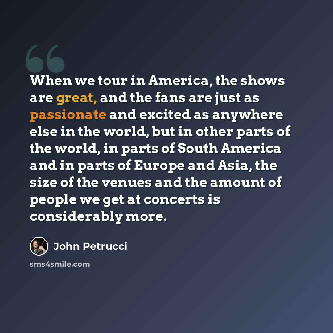 “When we tour in America, the shows are great, and the fans are just as passionate and excited as anywhere else in the world, but in other parts of the world, in parts of South America and in parts of Europe and Asia, the size of the venues and the amount of people we get at concerts is…” quote by John Petrucci