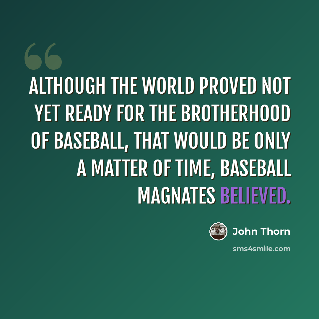 “Although the world proved not yet ready for the brotherhood of baseball, that would be only a matter of time, baseball magnates believed.” quote by John Thorn
