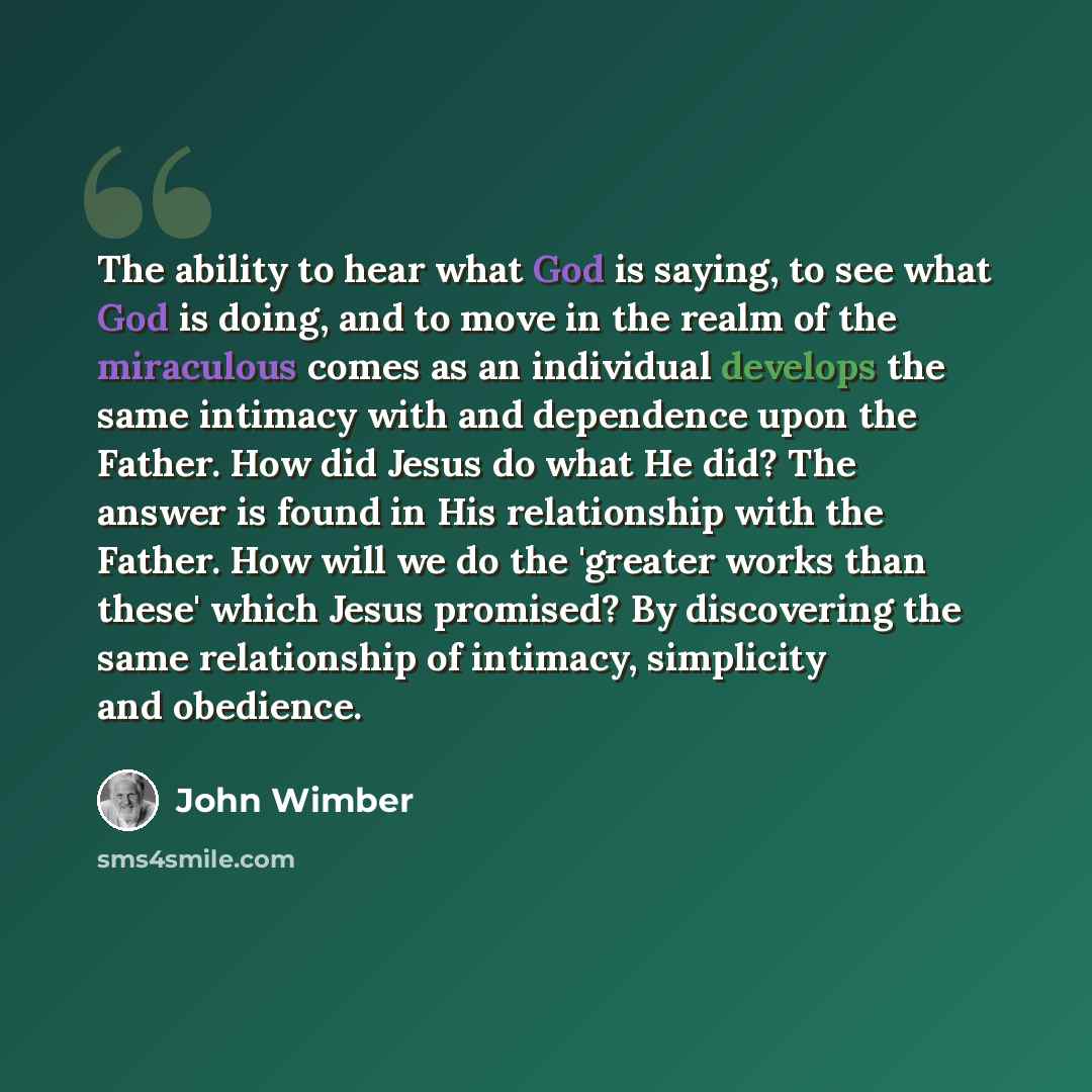 “The ability to hear what God is saying, to see what God is doing, and to move in the realm of the miraculous comes as an individual develops the same intimacy with and dependence upon the Father. How did Jesus do what He did? The answer is found in His relationship with the Father. How will we do…” quote by John Wimber