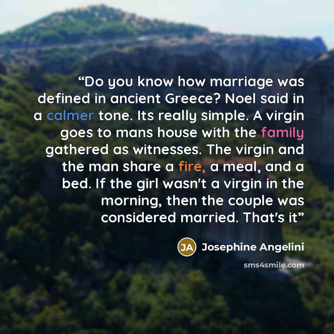 “Do you know how marriage was defined in ancient Greece? Noel said in a calmer tone. Its really simple. A virgin goes to mans house with the family gathered as witnesses. The virgin and the man share a fire, a meal, and a bed. If the girl wasn't a virgin in the morning, then the couple was…” quote by Josephine Angelini