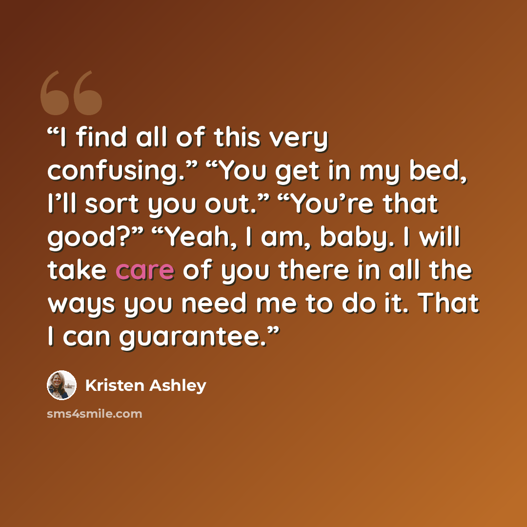 “I find all of this very confusing.” “You get in my bed, I’ll sort you out.” “You’re that good?” “Yeah, I am, baby. I will take care of you there in all the ways you need me to do it. That I can guarantee.” quote by Kristen Ashley