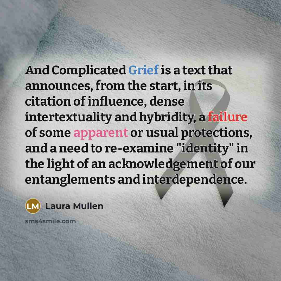 “And Complicated Grief is a text that announces, from the start, in its citation of influence, dense intertextuality and hybridity, a failure of some apparent or usual protections, and a need to re-examine "identity" in the light of an acknowledgement of our entanglements and interdependence.” quote by Laura Mullen