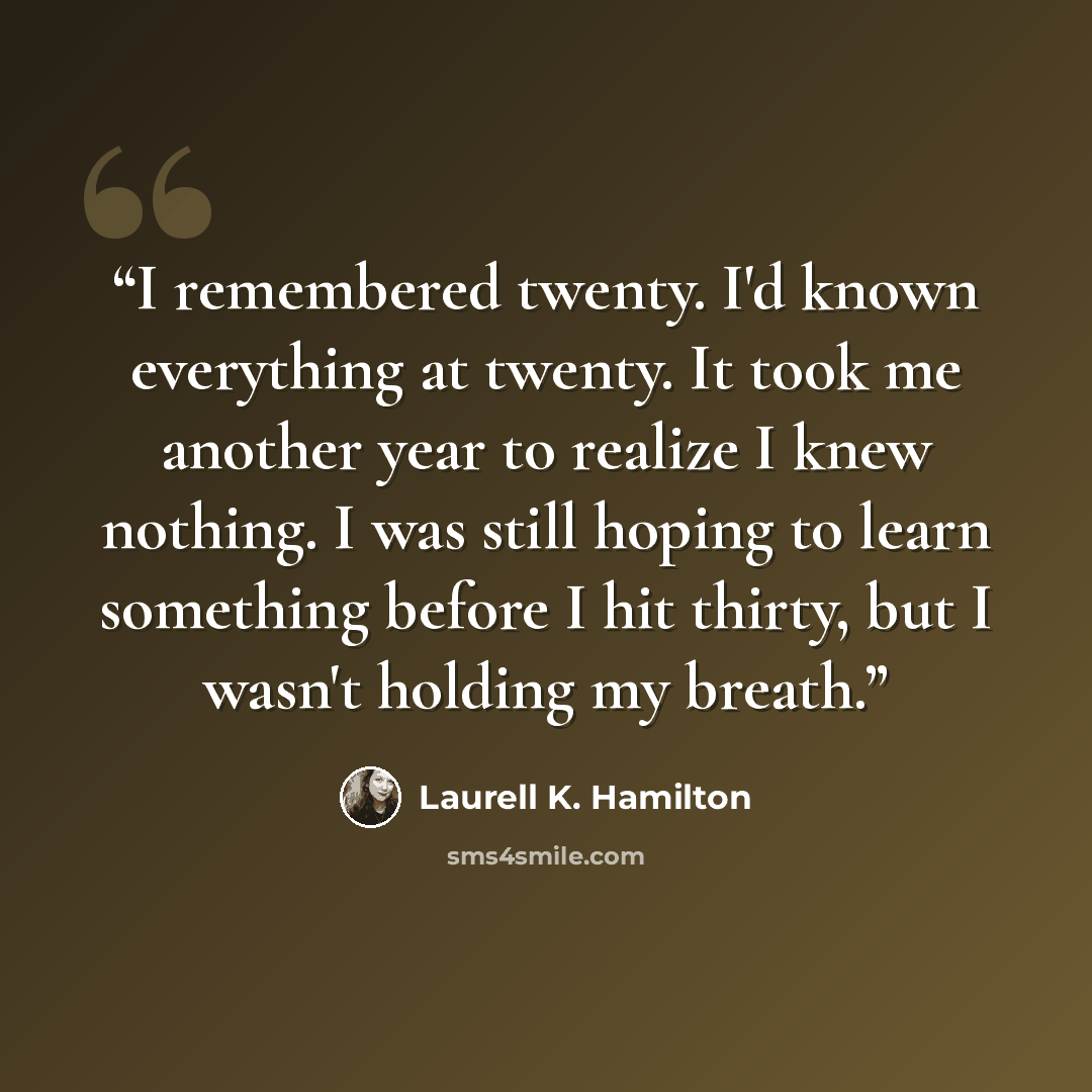 “I remembered twenty. I'd known everything at twenty. It took me another year to realize I knew nothing. I was still hoping to learn something before I hit thirty, but I wasn't holding my breath.” quote by Laurell K. Hamilton