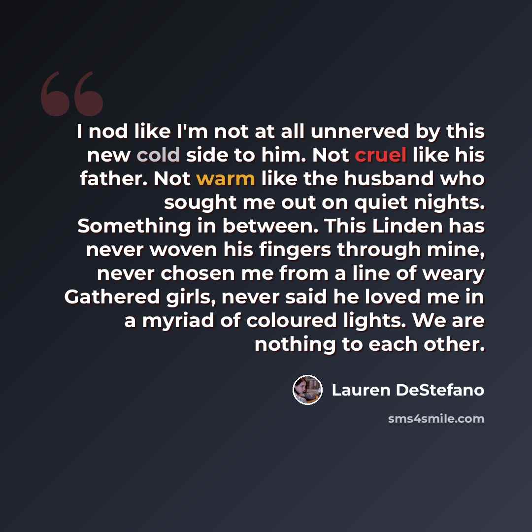 “I nod like I'm not at all unnerved by this new cold side to him. Not cruel like his father. Not warm like the husband who sought me out on quiet nights. Something in between. This Linden has never woven his fingers through mine, never chosen me from a line of weary Gathered girls, never said he…” quote by Lauren DeStefano