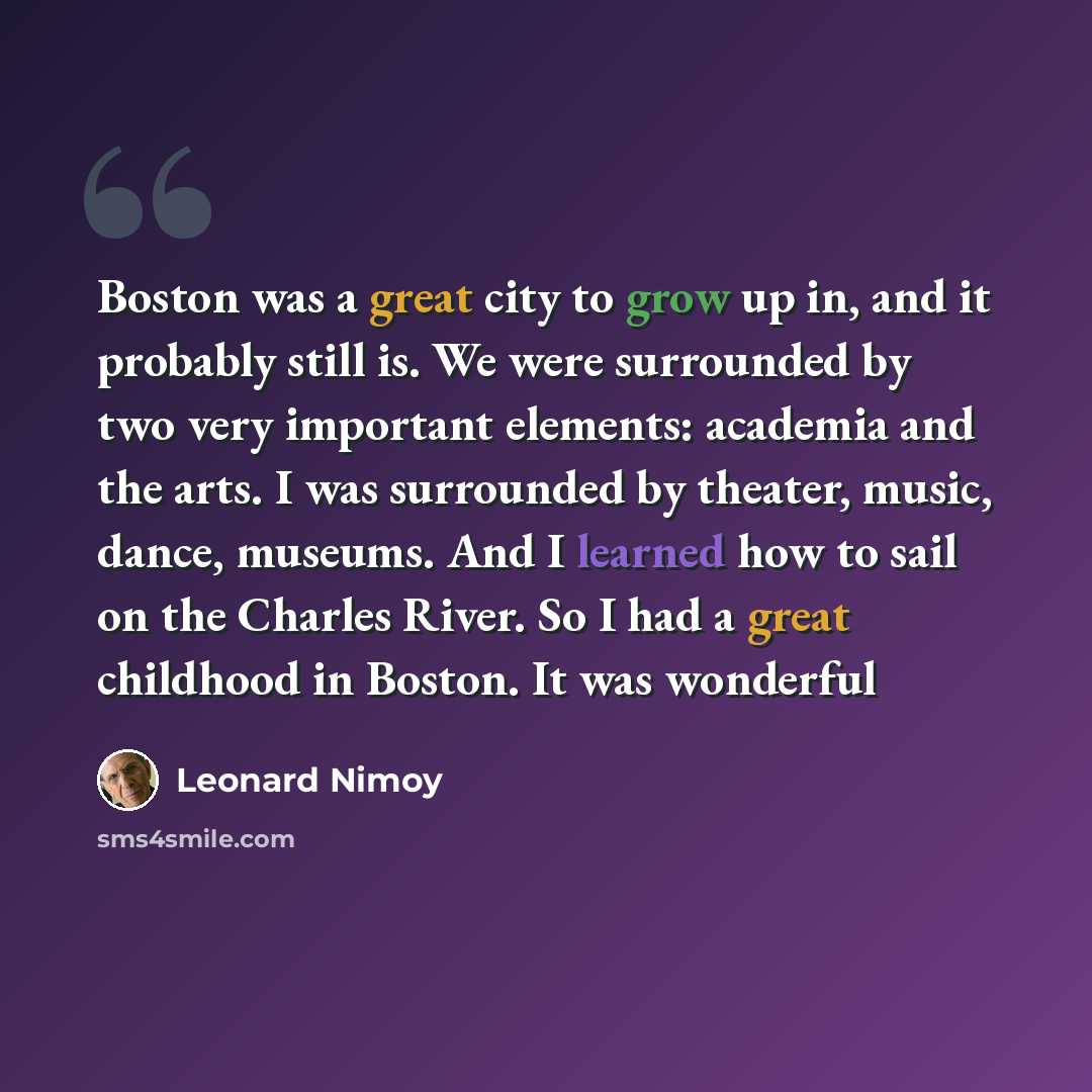 “Boston was a great city to grow up in, and it probably still is. We were surrounded by two very important elements: academia and the arts. I was surrounded by theater, music, dance, museums. And I learned how to sail on the Charles River. So I had a great childhood in Boston. It was wonderful” quote by Leonard Nimoy