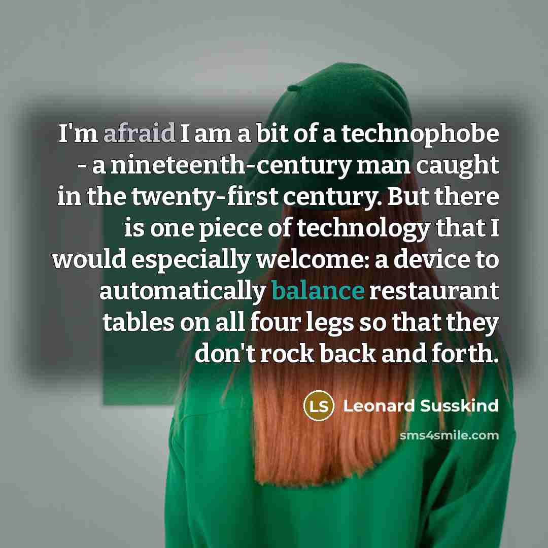 “I'm afraid I am a bit of a technophobe - a nineteenth-century man caught in the twenty-first century. But there is one piece of technology that I would especially welcome: a device to automatically balance restaurant tables on all four legs so that they don't rock back and forth.” quote by Leonard Susskind