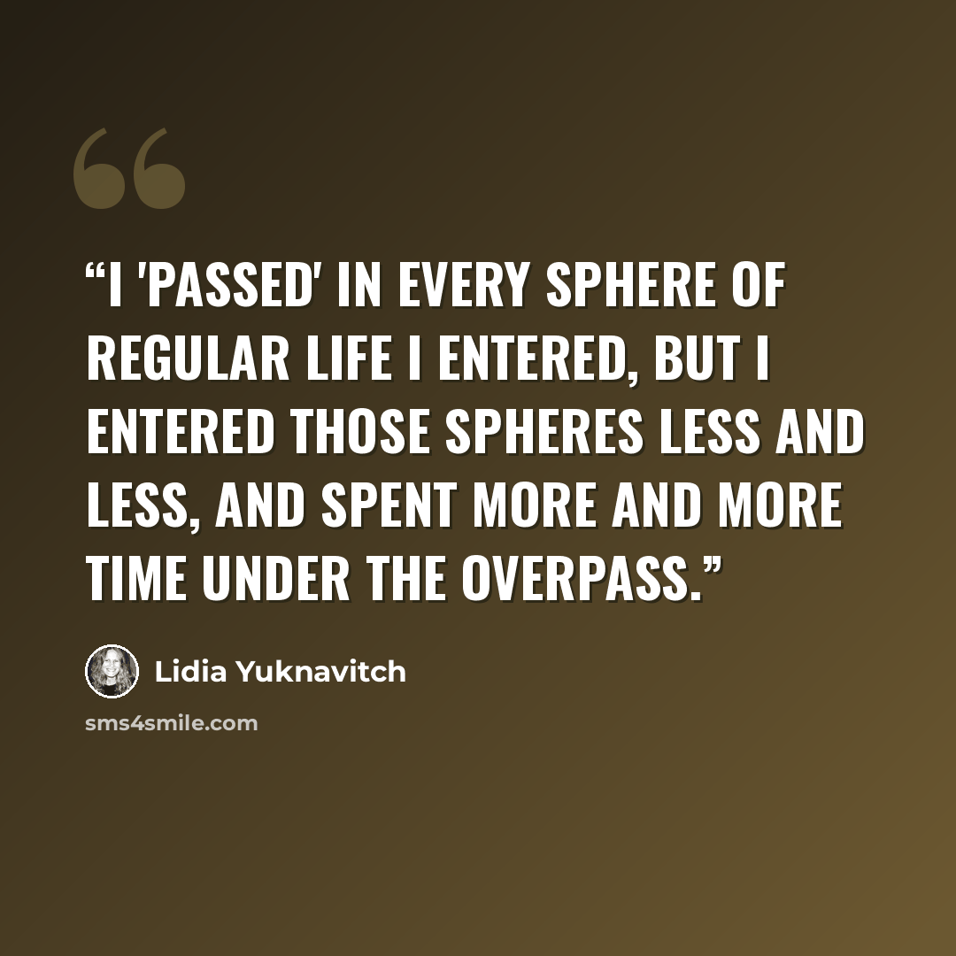 “I 'passed' in every sphere of regular life I entered, but I entered those spheres less and less, and spent more and more time under the overpass.” quote by Lidia Yuknavitch