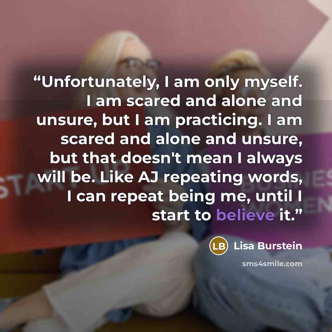 “Unfortunately, I am only myself. I am scared and alone and unsure, but I am practicing. I am scared and alone and unsure, but that doesn't mean I always will be. Like AJ repeating words, I can repeat being me, until I start to believe it.” quote by Lisa Burstein