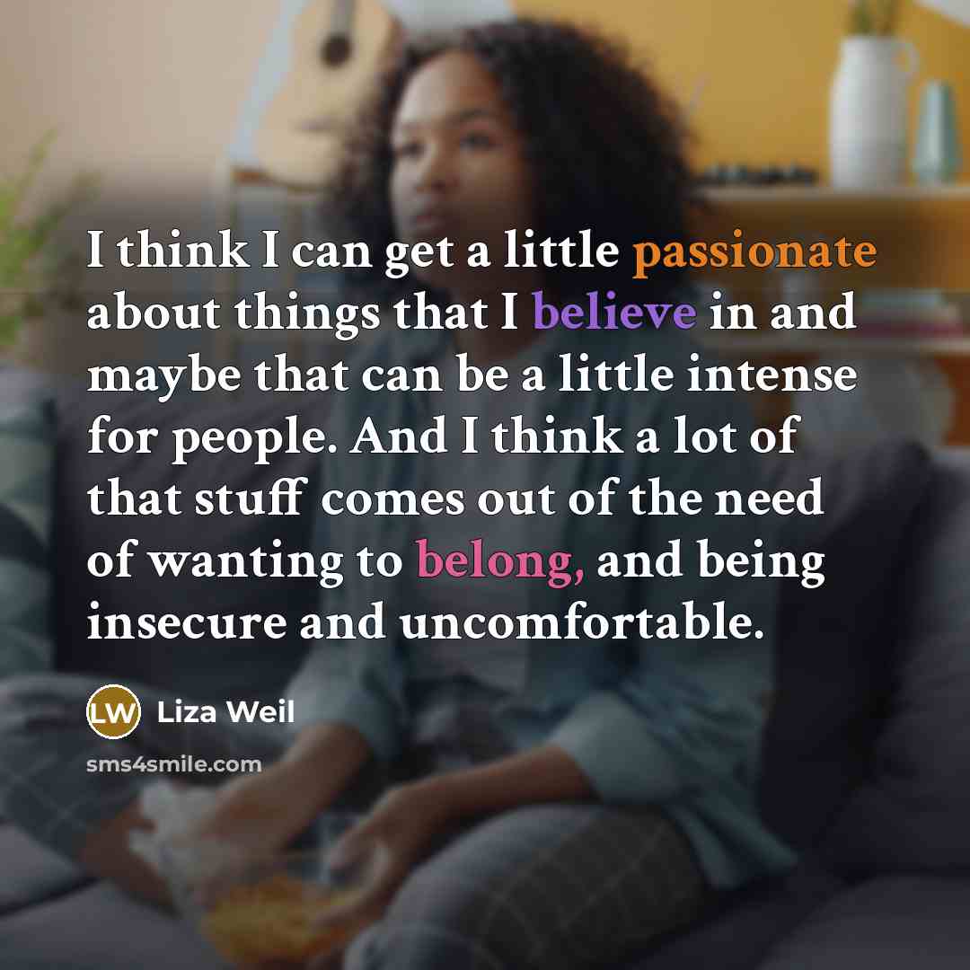 “I think I can get a little passionate about things that I believe in and maybe that can be a little intense for people. And I think a lot of that stuff comes out of the need of wanting to belong, and being insecure and uncomfortable.” quote by Liza Weil