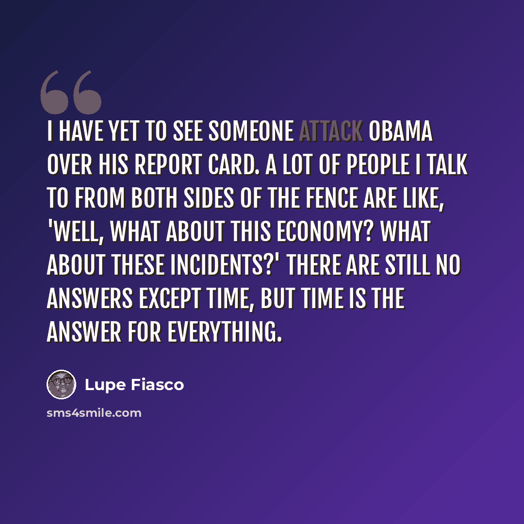 “I have yet to see someone attack Obama over his report card. A lot of people I talk to from both sides of the fence are like, 'Well, what about this economy? What about these incidents?' There are still no answers except time, but time is the answer for everything.” quote by Lupe Fiasco