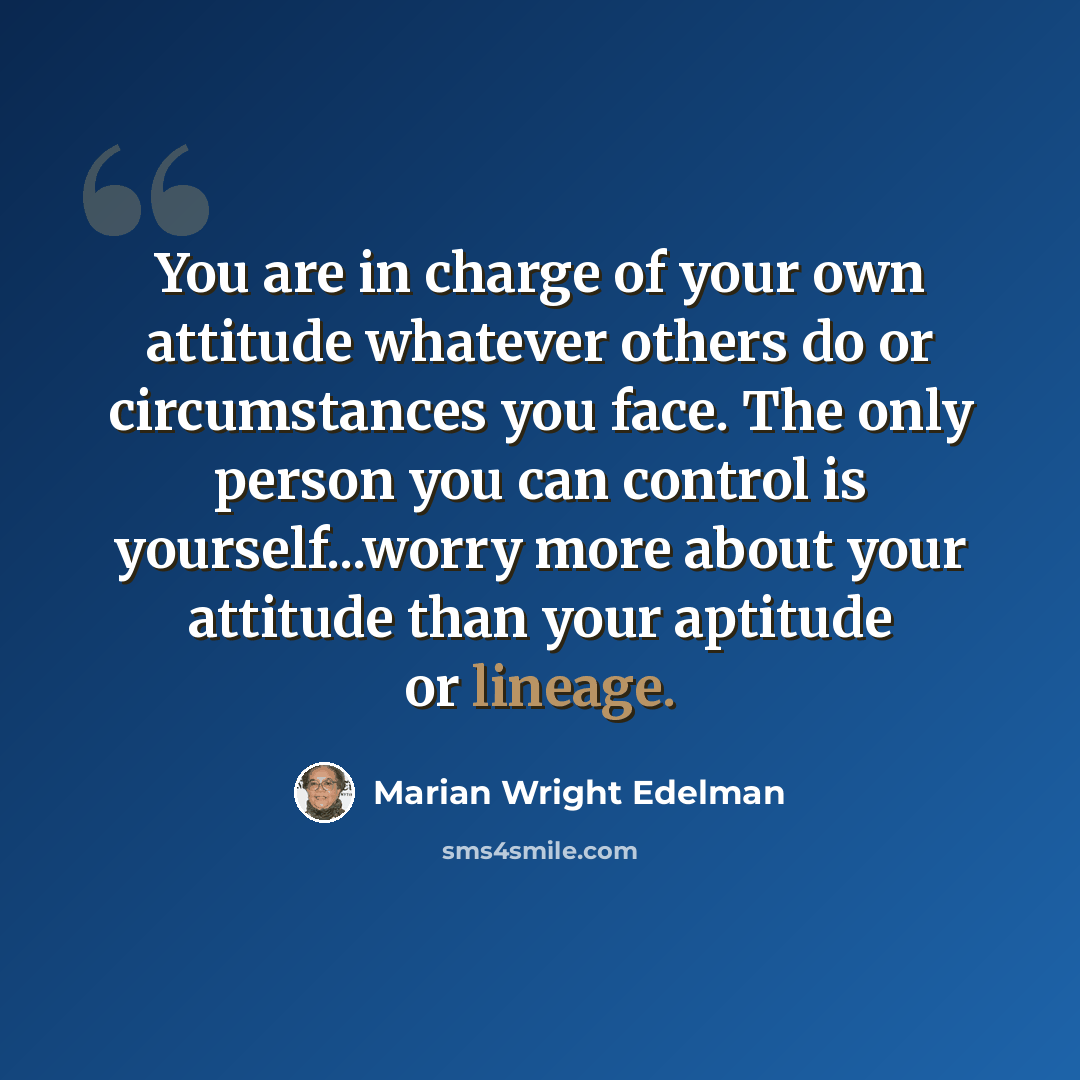 “You are in charge of your own attitude whatever others do or circumstances you face. The only person you can control is yourself...worry more about your attitude than your aptitude or lineage.” quote by Marian Wright Edelman