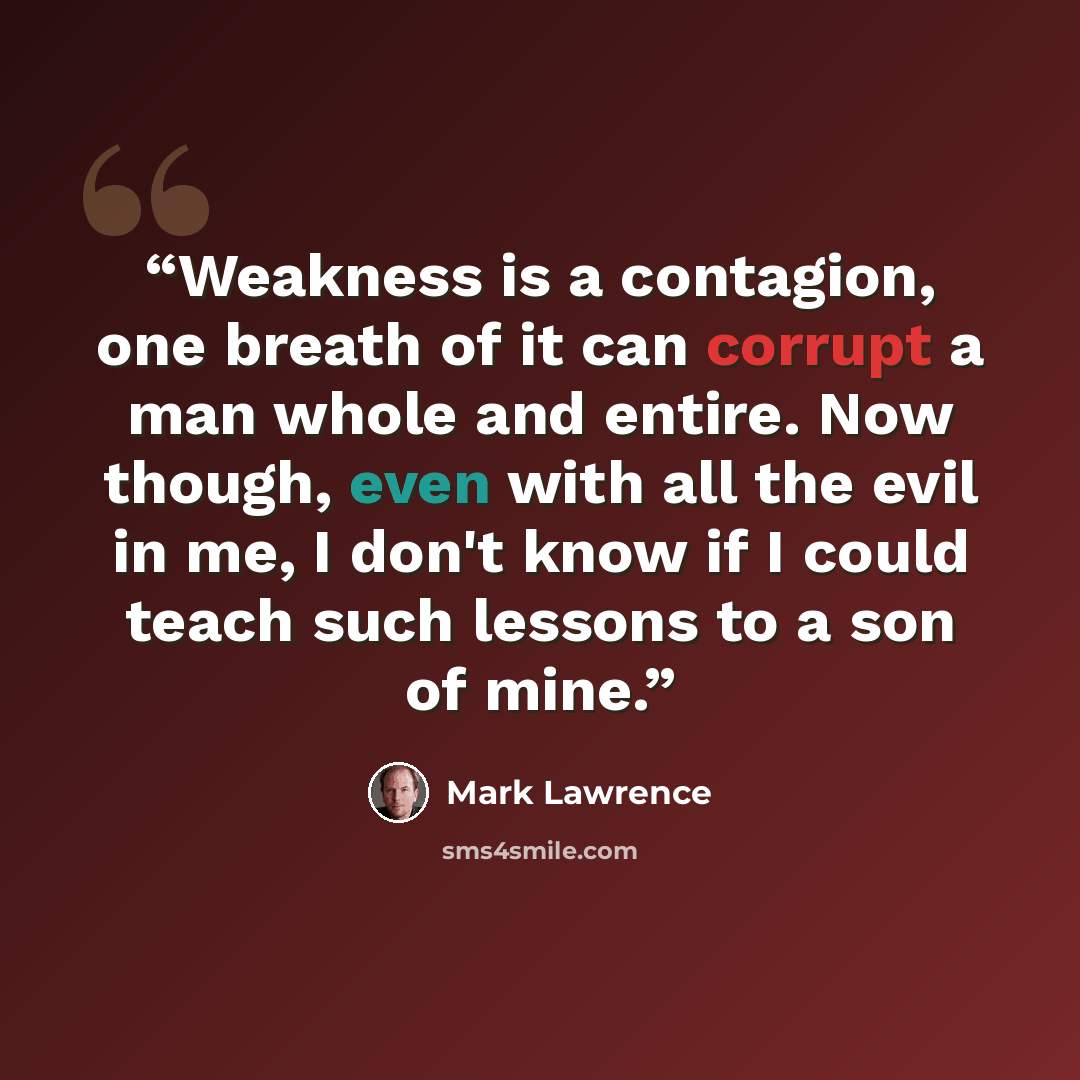 “Weakness is a contagion, one breath of it can corrupt a man whole and entire. Now though, even with all the evil in me, I don't know if I could teach such lessons to a son of mine.” quote by Mark Lawrence