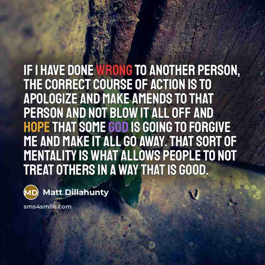 “If I have done wrong to another person, the correct course of action is to apologize and make amends to that person and not blow it all off and hope that some God is going to forgive me and make it all go away. That sort of mentality is what allows people to not treat others in a way that is good.” quote by Matt Dillahunty