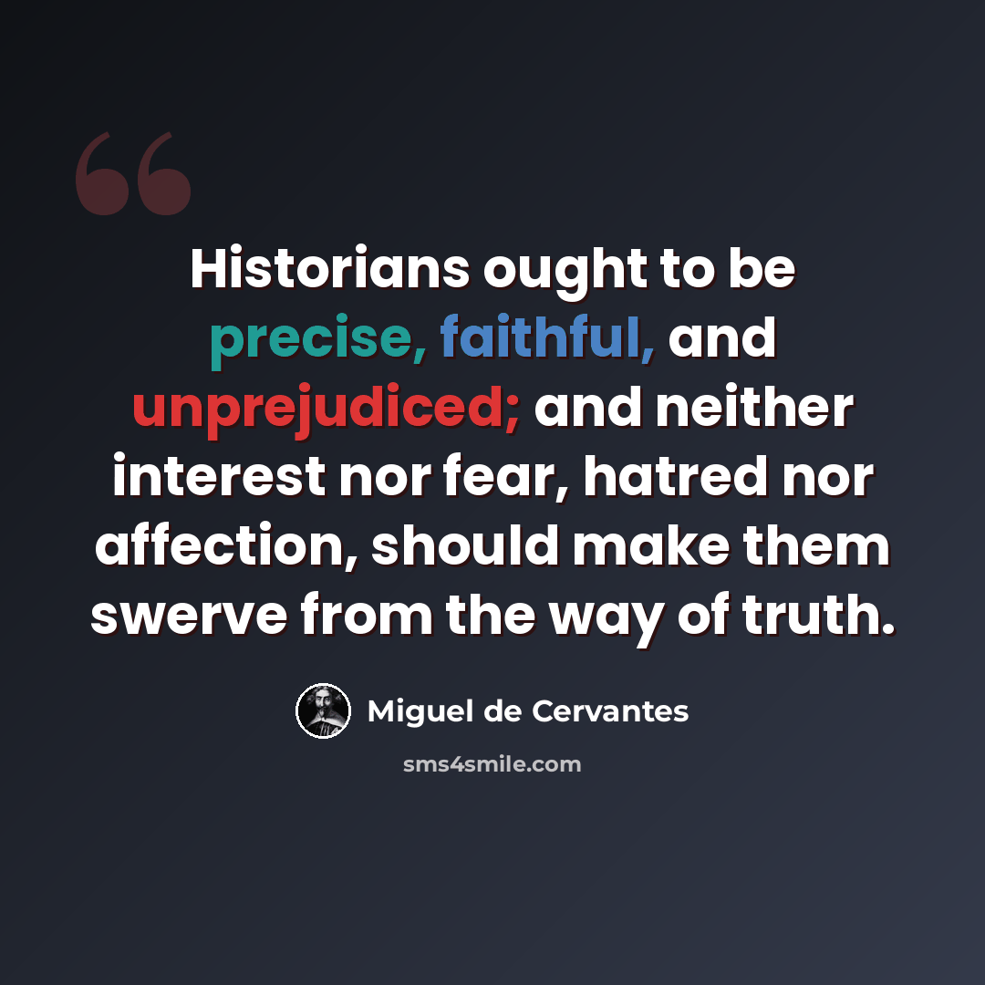 “Historians ought to be precise, faithful, and unprejudiced; and neither interest nor fear, hatred nor affection, should make them swerve from the way of truth.” quote by Miguel de Cervantes