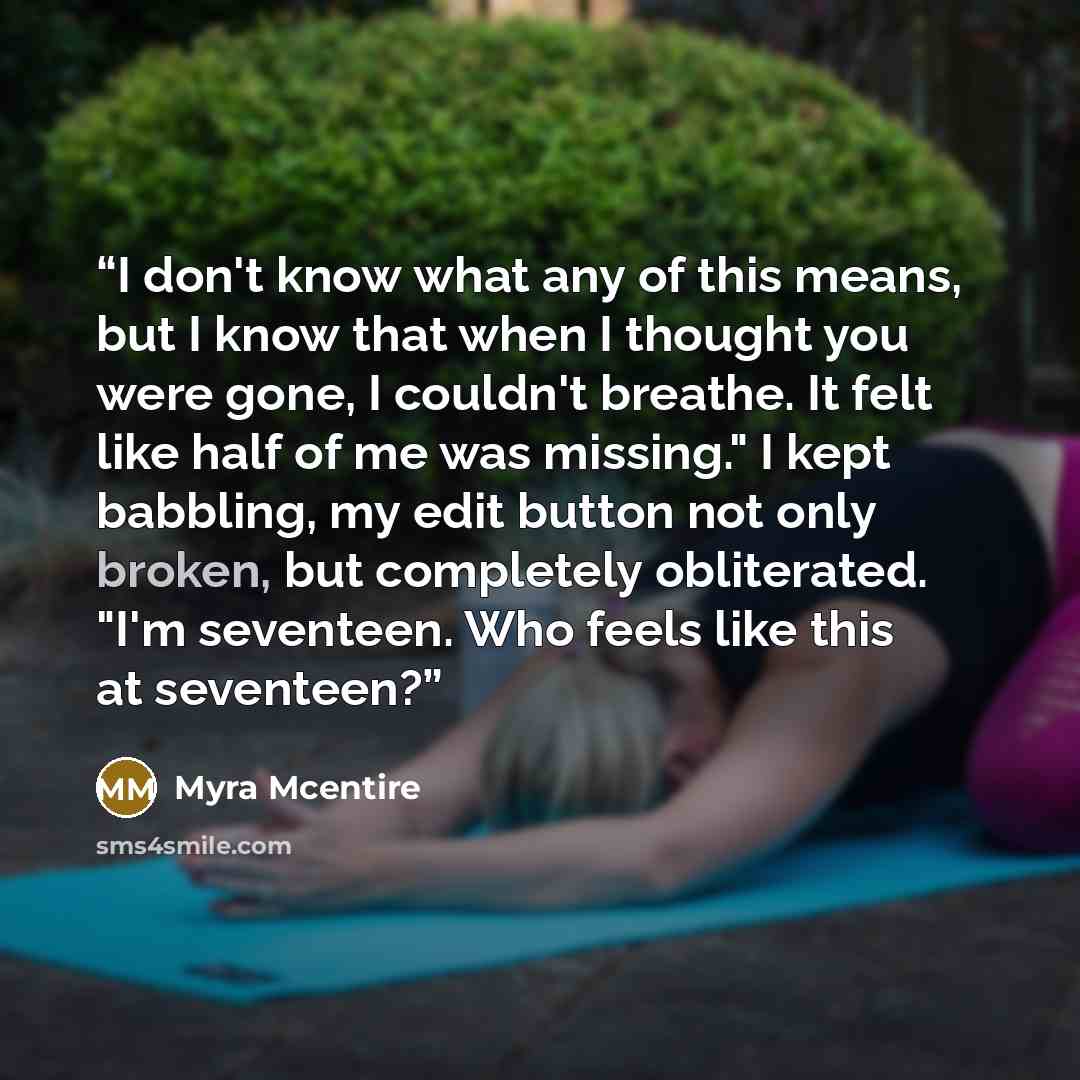 “I don't know what any of this means, but I know that when I thought you were gone, I couldn't breathe. It felt like half of me was missing." I kept babbling, my edit button not only broken, but completely obliterated. "I'm seventeen. Who feels like this at seventeen?” quote by Myra McEntire