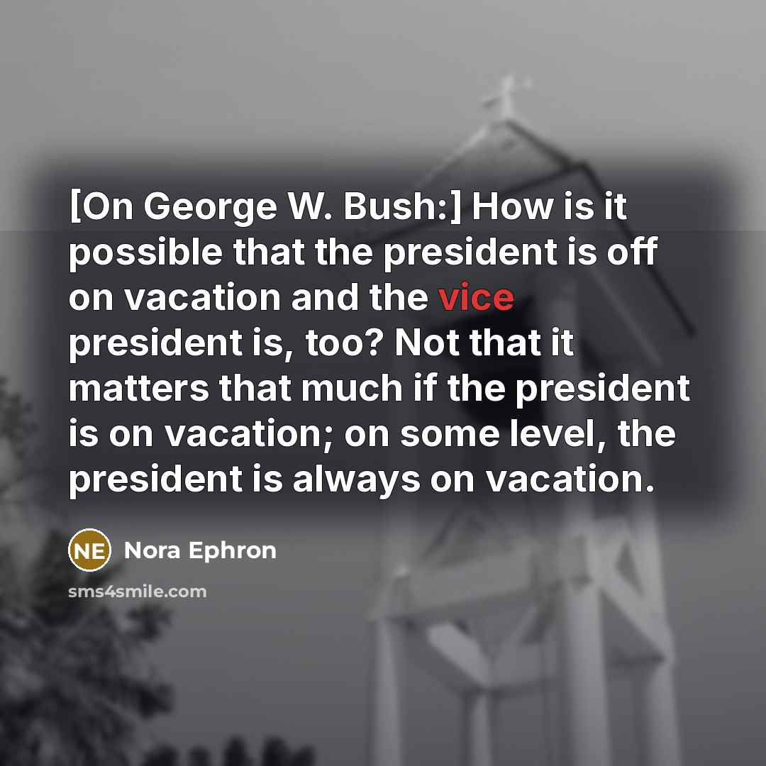 “[On George W. Bush:] How is it possible that the president is off on vacation and the vice president is, too? Not that it matters that much if the president is on vacation; on some level, the president is always on vacation.” quote by Nora Ephron