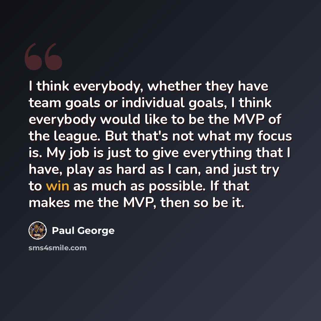 “I think everybody, whether they have team goals or individual goals, I think everybody would like to be the MVP of the league. But that's not what my focus is. My job is just to give everything that I have, play as hard as I can, and just try to win as much as possible. If that makes me the MVP…” quote by Paul George