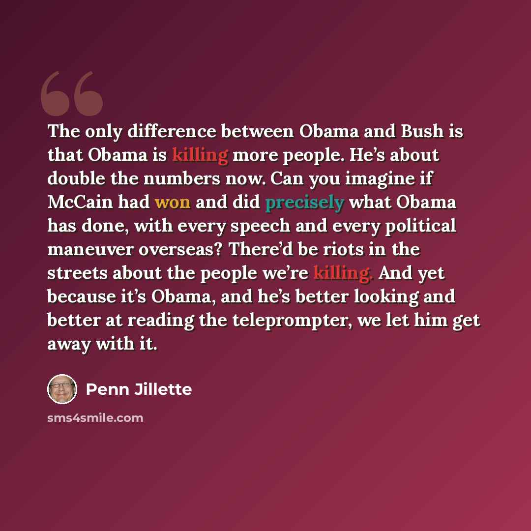 “The only difference between Obama and Bush is that Obama is killing more people. He’s about double the numbers now. Can you imagine if McCain had won and did precisely what Obama has done, with every speech and every political maneuver overseas? There’d be riots in the streets about the people…” quote by Penn Jillette