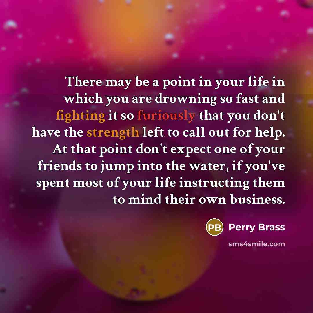 “There may be a point in your life in which you are drowning so fast and fighting it so furiously that you don't have the strength left to call out for help. At that point don't expect one of your friends to jump into the water, if you've spent most of your life instructing them to mind their own…” quote by Perry Brass