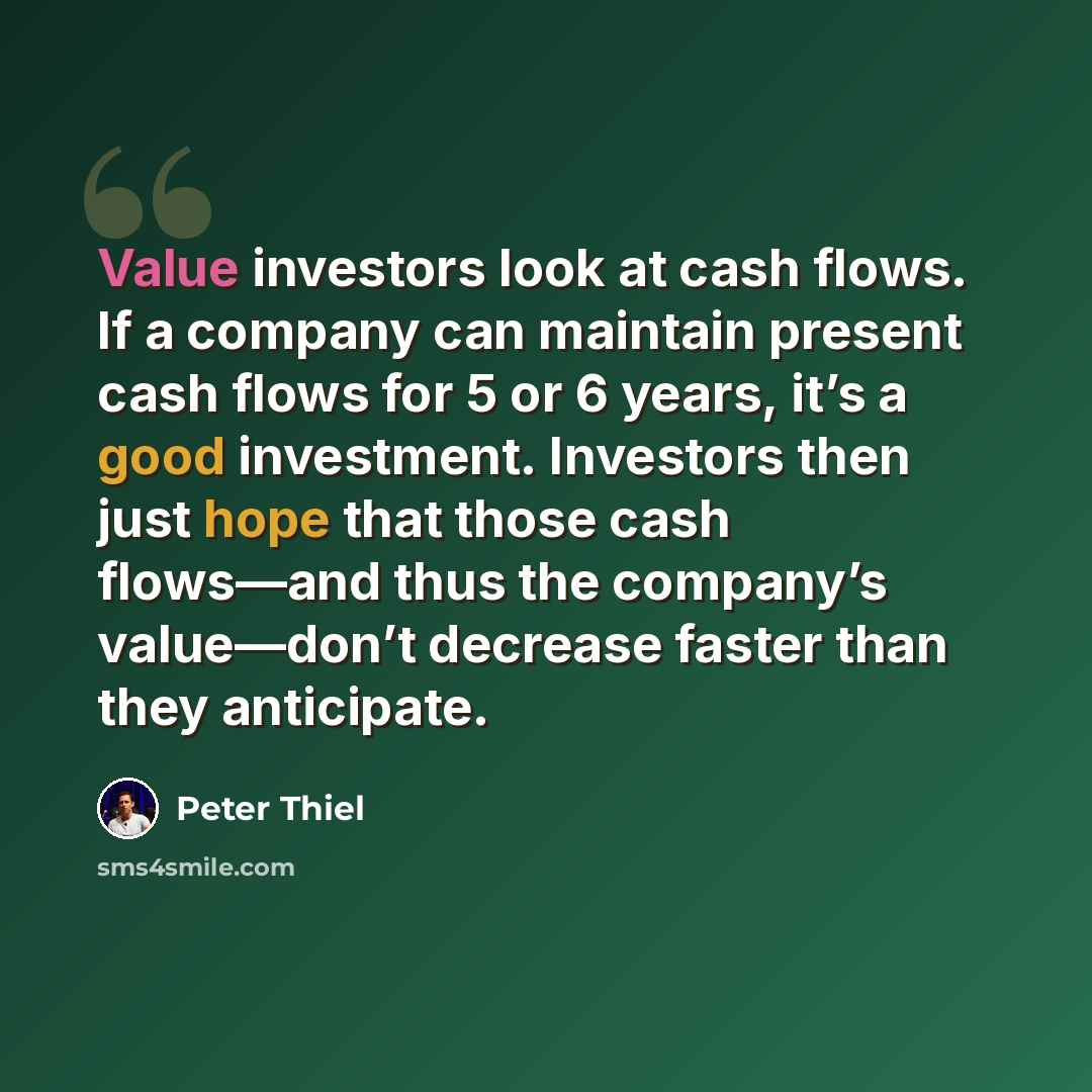 “Value investors look at cash flows. If a company can maintain present cash flows for 5 or 6 years, it’s a good investment. Investors then just hope that those cash flows—and thus the company’s value—don’t decrease faster than they anticipate.” quote by Peter Thiel