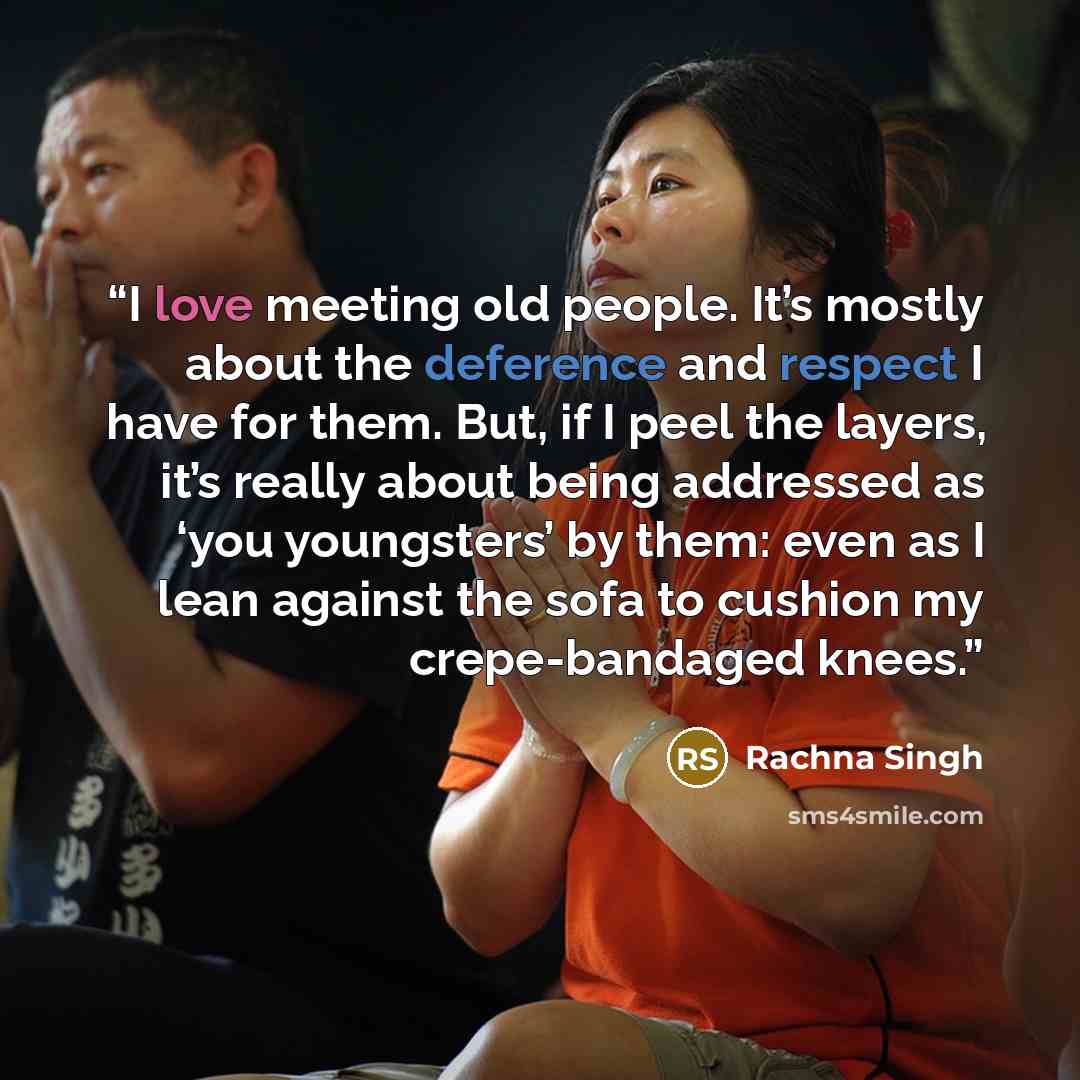 “I love meeting old people. It’s mostly about the deference and respect I have for them. But, if I peel the layers, it’s really about being addressed as ‘you youngsters’ by them: even as I lean against the sofa to cushion my crepe-bandaged knees.” quote by Rachna Singh