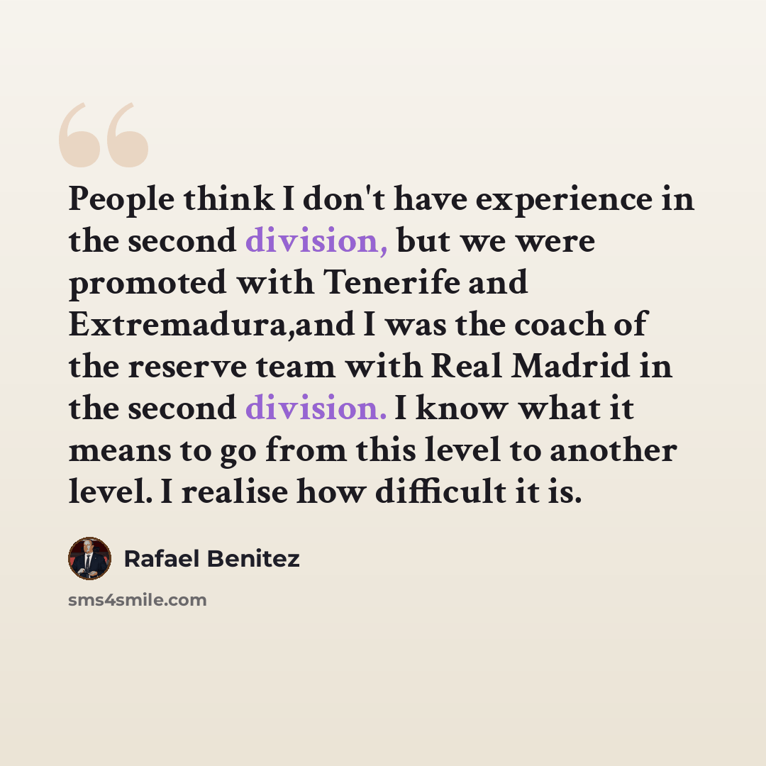 “People think I don't have experience in the second division, but we were promoted with Tenerife and Extremadura,and I was the coach of the reserve team with Real Madrid in the second division. I know what it means to go from this level to another level. I realise how difficult it is.” quote by Rafael Benitez