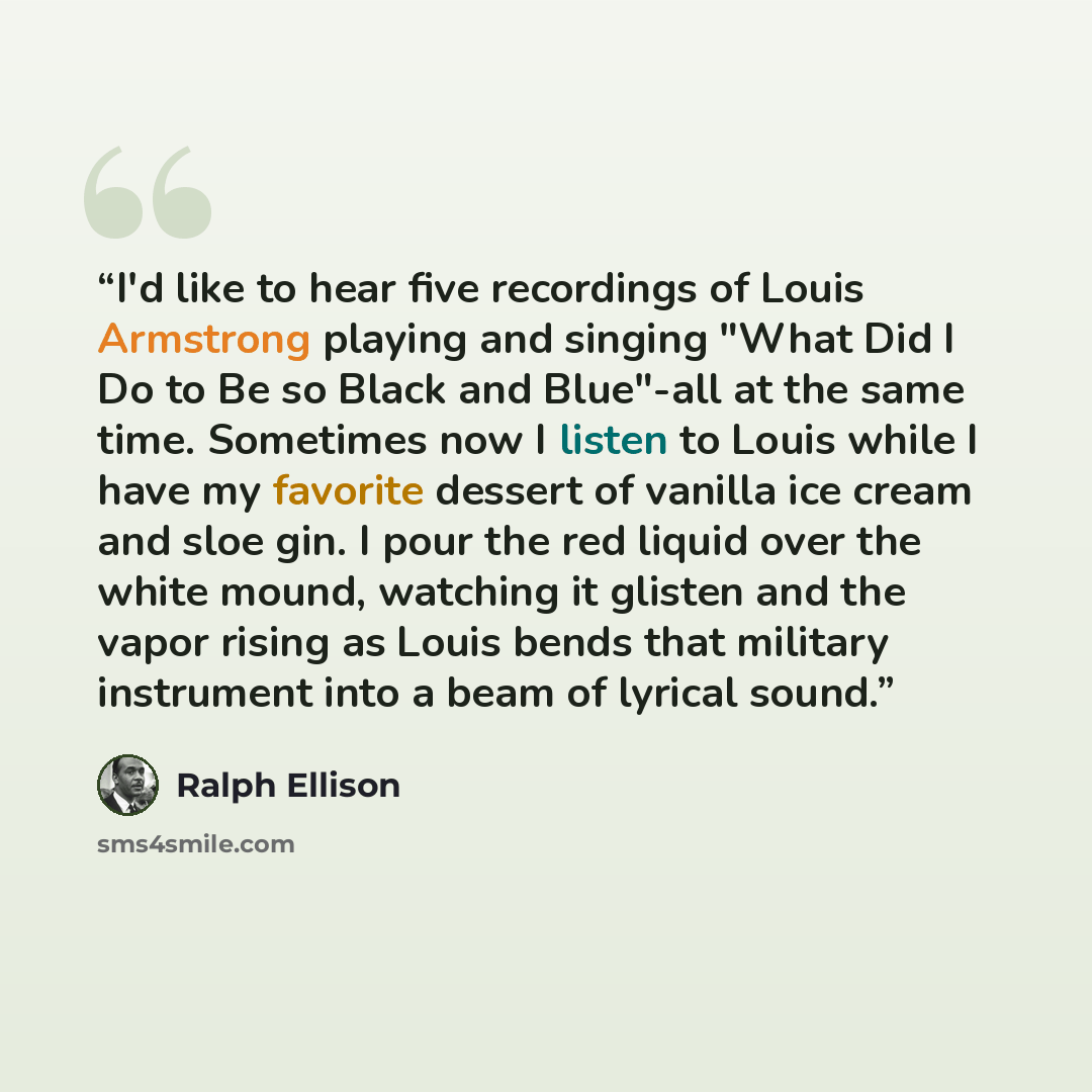 “I'd like to hear five recordings of Louis Armstrong playing and singing "What Did I Do to Be so Black and Blue"-all at the same time. Sometimes now I listen to Louis while I have my favorite dessert of vanilla ice cream and sloe gin. I pour the red liquid over the white mound, watching it glisten…” quote by Ralph Ellison