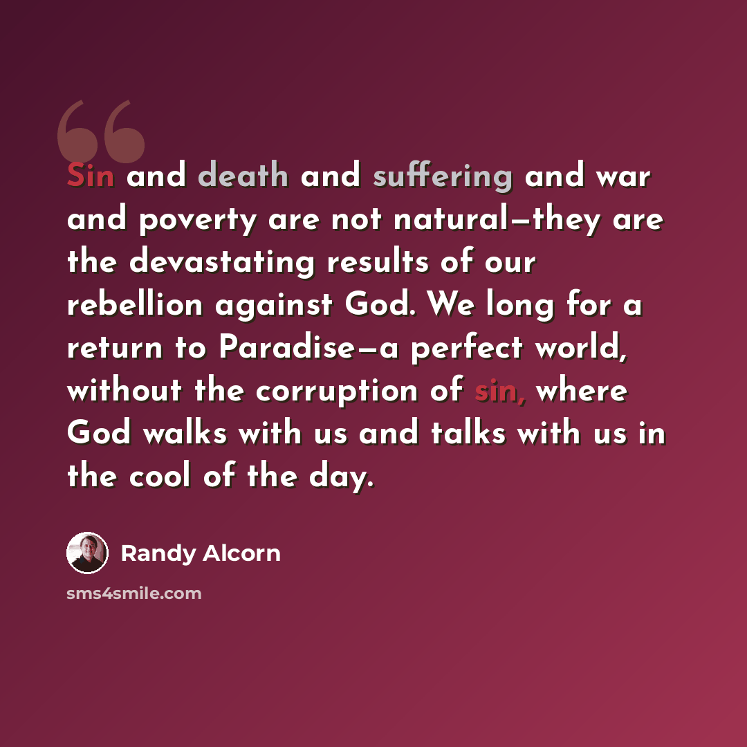 “Sin and death and suffering and war and poverty are not natural—they are the devastating results of our rebellion against God. We long for a return to Paradise—a perfect world, without the corruption of sin, where God walks with us and talks with us in the cool of the day.” quote by Randy Alcorn