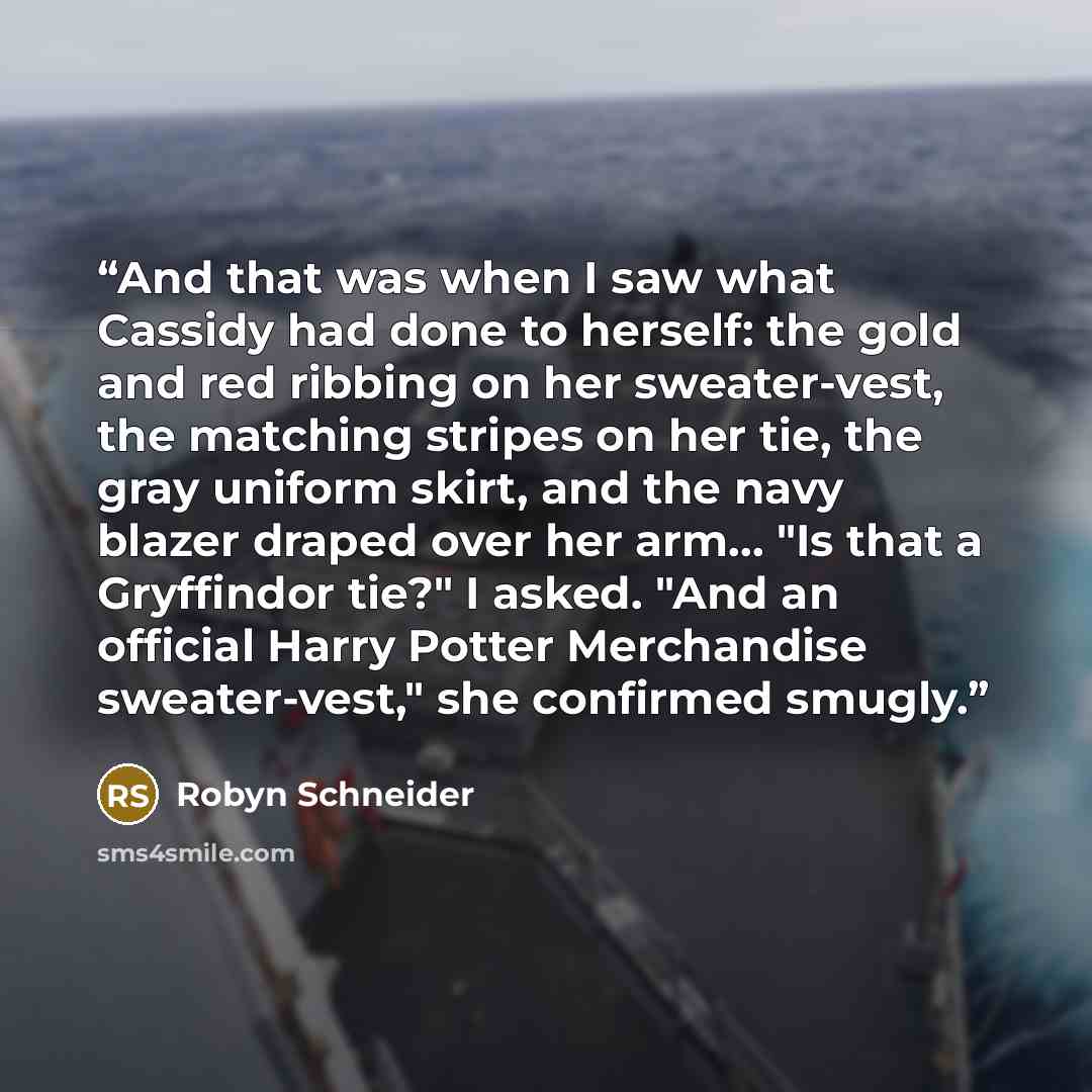 “And that was when I saw what Cassidy had done to herself: the gold and red ribbing on her sweater-vest, the matching stripes on her tie, the gray uniform skirt, and the navy blazer draped over her arm... "Is that a Gryffindor tie?" I asked. "And an official Harry Potter Merchandise sweater-vest,"…” quote by Robyn Schneider